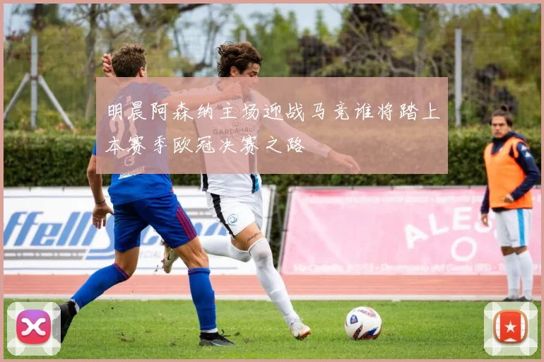 明晨阿森纳主场迎战马竞谁将踏上本赛季欧冠决赛之路