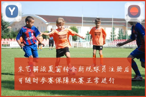 朱艺解读夏窗转会新规球员注册后可随时参赛保障联赛正常进行
