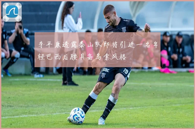 李平康透露泰山队即将引进一名年轻巴西后腰具备乌索风格