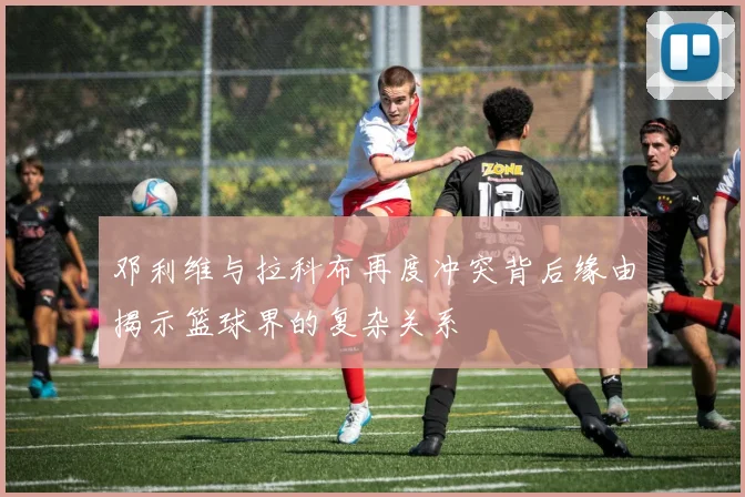 邓利维与拉科布再度冲突背后缘由揭示篮球界的复杂关系