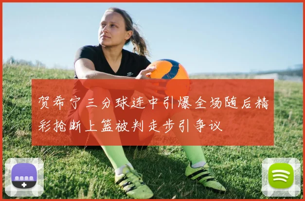 贺希宁三分球连中引爆全场随后精彩抢断上篮被判走步引争议