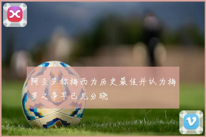 阿圭罗称梅西为历史最佳并认为梅罗之争早已见分晓