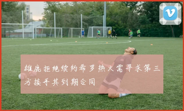 雄鹿拒绝续约希罗热火需寻求第三方接手其到期合同