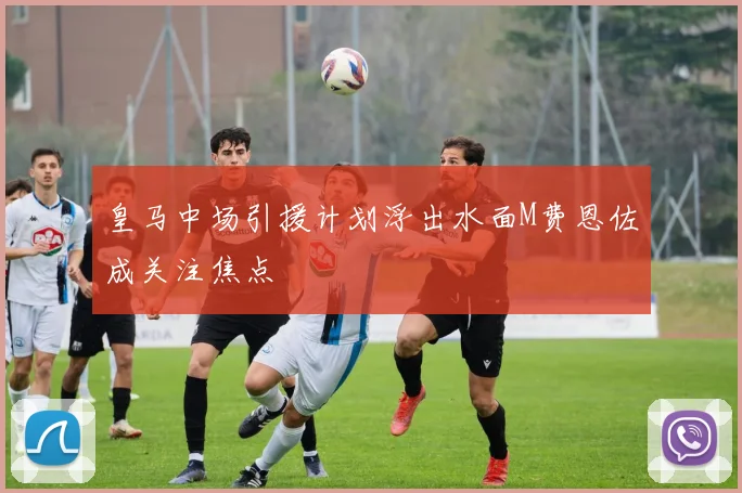 皇马中场引援计划浮出水面M费恩佐成关注焦点
