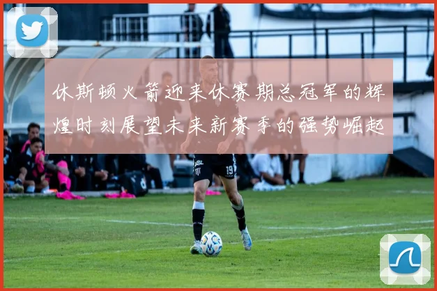 休斯顿火箭迎来休赛期总冠军的辉煌时刻展望未来新赛季的强势崛起