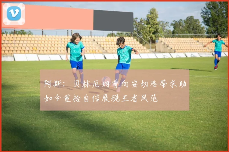 阿斯：贝林厄姆曾向安切洛蒂求助如今重拾自信展现王者风范