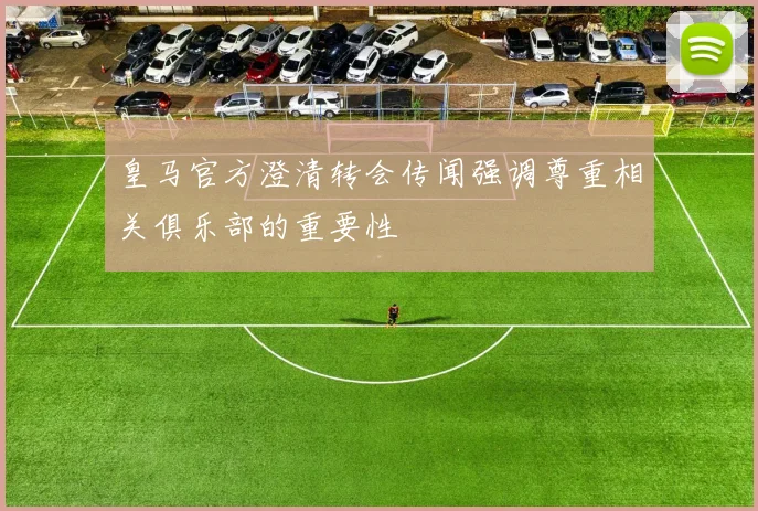 皇马官方澄清转会传闻强调尊重相关俱乐部的重要性