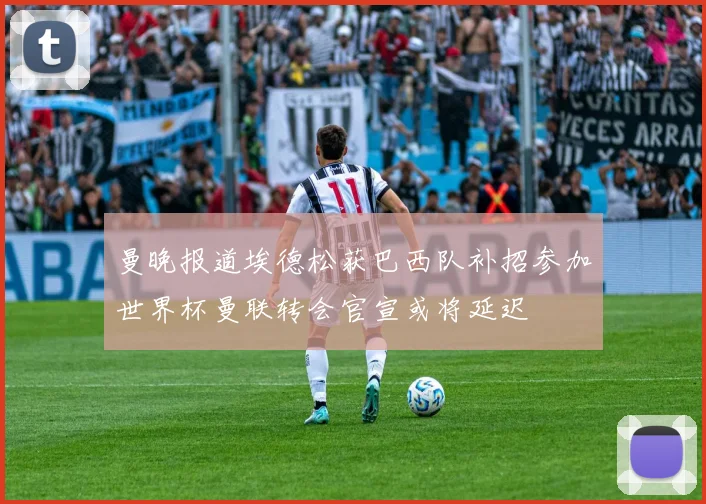 曼晚报道埃德松获巴西队补招参加世界杯曼联转会官宣或将延迟