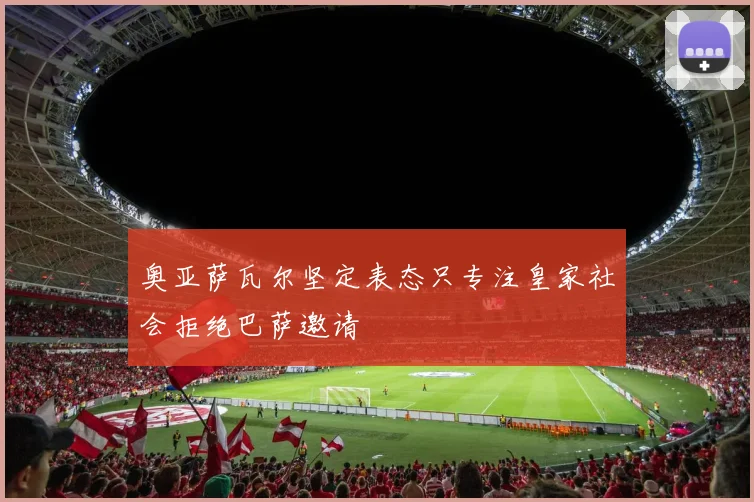 奥亚萨瓦尔坚定表态只专注皇家社会拒绝巴萨邀请