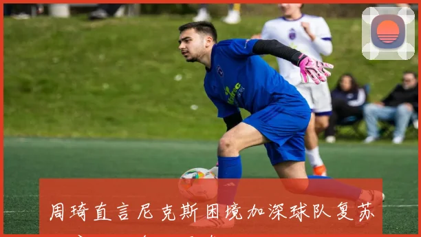 周琦直言尼克斯困境加深球队复苏难度加大令人无奈