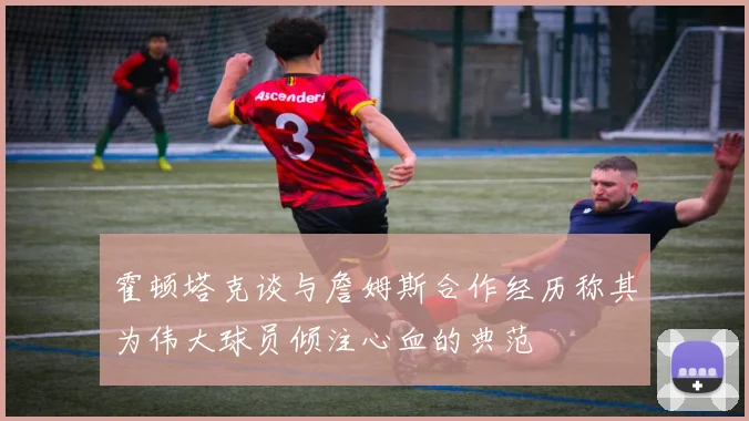 霍顿塔克谈与詹姆斯合作经历称其为伟大球员倾注心血的典范