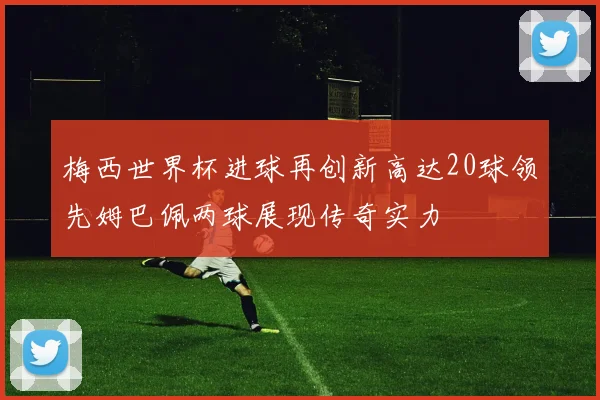 梅西世界杯进球再创新高达20球领先姆巴佩两球展现传奇实力