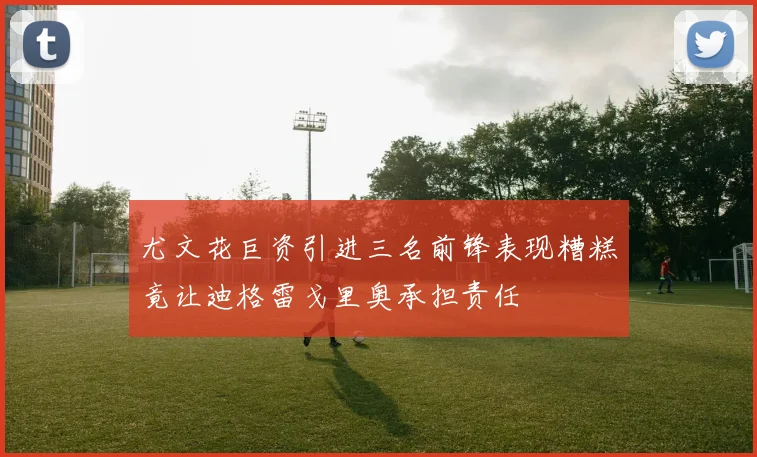 尤文花巨资引进三名前锋表现糟糕竟让迪格雷戈里奥承担责任