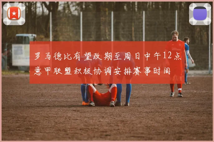 罗马德比有望改期至周日中午12点意甲联盟积极协调安排赛事时间